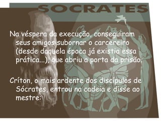 Na véspera da execução, conseguiram
seus amigos subornar o carcereiro
(desde daquela época já existia essa
prática...), que abriu a porta da prisão.
Críton, o mais ardente dos discípulos de
Sócrates, entrou na cadeia e disse ao
mestre:
 