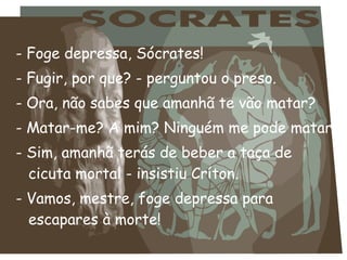 - Foge depressa, Sócrates!
- Fugir, por que? - perguntou o preso.
- Ora, não sabes que amanhã te vão matar?
- Matar-me? A mim? Ninguém me pode matar!
- Sim, amanhã terás de beber a taça de
cicuta mortal - insistiu Críton.
- Vamos, mestre, foge depressa para
escapares à morte!
 