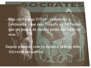 - Meu caro amigo Críton - respondeu o
condenado - que mau filósofo és tu! Pensar
que um pouco de veneno possa dar cabo de
mim ...
 
Depois puxando com os dedos a pele da mão,
Sócrates perguntou:
 
 