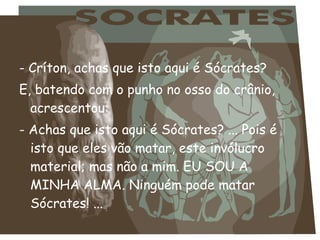 - Críton, achas que isto aqui é Sócrates?
E, batendo com o punho no osso do crânio,
acrescentou:
- Achas que isto aqui é Sócrates? ... Pois é
isto que eles vão matar, este invólucro
material; mas não a mim. EU SOU A
MINHA ALMA. Ninguém pode matar
Sócrates! ...
 