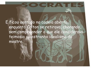 E ficou sentado na cadeia aberta,
enquanto Críton se retirava, chorando,
sem compreender o que ele considerava
teimosia ou estranho idealismo do
mestre.
 
