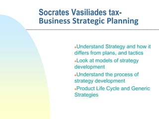 Socrates Vasiliades tax-
Business Strategic Planning
Understand Strategy and how it
differs from plans, and tactics
Look at models of strategy
development
Understand the process of
strategy development
Product Life Cycle and Generic
Strategies
 