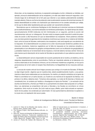 EDITORIALES                                                                                                           213


      Ahora bien, en los receptores nicotínicos, la exposición prolongada a la Ach, inhibiendo su hidrólisis, por
      ejemplo, provoca la desensibilización de los receptores y en este caso deben transcurrir segundos o aún
      minutos luego de la eliminación de la Ach para que retornen a sus estados potencialmente excitables
      (cerrado-abierto). Esta es una forma de protección ante la estimulación excesiva de la terminal nerviosa. El
      estado desensibilizado es similar a la inactivación que observamos en los canales activados por voltaje,
      en los que la célula debe repolarizarse para que puedan ser nuevamente activados.
         Recordemos que en condiciones fisiológicas la Ach liberada por la terminal nerviosa es hidrolizada
      por la acetilcolinesterasa, una enzima adosada a la membrana postsináptica. Su rápido tiempo de ciclado,
      aproximadamente 25.000 moléculas de Ach hidrolizadas en un segundo, permite la acción del
      neurotransmisor sólo por un milisegundo. De este modo la sinapsis puede transmitir la señal de poten-
      ciales de acción a alta frecuencia sin que se desensibilizen los receptores. Ahora podemos entender
      que una dosis grande de agonistas de los receptores nicotínicos que carecen de un sistema de hidrólisis
      local, como la cicuta de Sócrates, estimularán a los receptores y esto será seguido por una abolición de
      la respuesta. Si la desensibilización se produce en la unión neuromuscular tendremos parálisis de los
      músculos voluntarios, trastornos vegetativos por la falta de respuesta en los sistemas simpático y
      parasimpático si son afectados los ganglios correspondientes (como con la utilización de gangliopléjicos)
      y probables trastornos en la transmisión de los impulsos a nivel del sistema nervioso central. Vemos de
      esta manera que la descripción de la muerte de Sócrates es aproximada a lo que sabemos acerca de la
      cicuta.
         La desensibilización sería la responsable de la acción paralizante de la nicotina y la lobelina y de los
      relajantes despolarizantes como la succinilcolina. Podría ser importante además en la tolerancia a la
      nicotina observada en los fumadores crónicos y en los síndromes miasténicos congénitos, en los que la
      perseverancia de la Ach sobre el receptor lleva fácilmente a la fatigabilidad de los músculos estimula-
      dos15.
         La excusa de nuestro artículo fue el trágico proceso que condujo a la muerte de Sócrates. El filósofo
      no dejó ningún escrito –digamos que en nuestros días, estaría académicamente muerto– y sus pensa-
      mientos e ideas fueron elaboradas por sus discípulos. Su martirio y la relación simbiótica con el genio de
      Platón lo convirtieron en un santo secular y su muerte es una mancha en la reputación de Atenas, ni la
      primera ni la última, debemos decir. Tomamos otros ejemplos. La multa de 50 dracmas a Homero por
      considerarlo loco, la condena por herético a Anaxágoras en época de Pericles1, 7 y la exclusión de los
      escritos de Demócrito y Homero por Platón en su pensamiento de estado ideal propuesto en La Repú-
      blica. Los atenienses se arrepintieron del juicio a Sócrates y los fiscales se convirtieron en chivos
      expiatorios. Anito murió en el exilio. De Licón nada se supo y Melito, quien había actuado en represen-
      tación de los poetas, fue condenado por calumniador. En esa oportunidad los atenienses no apelaron a
      la cicuta sino a la lapidación del oscuro poeta.


                                                                                                Basilio A. Kotsias
                                     Instituto de Investigaciones Médicas Alfredo Lanari, Facultad de Medicina
                                                                                   Universidad de Buenos Aires

 1. Laercio D. Vidas de los filósofos más ilustres. Libro 2.      effect of natural toxins on reproduction in livestock. J
    Buenos Aires, Espasa Calpe, 1949.                             Anim Sci 1992; 70: 1573-9.
 2. The Perseus Project, http://www.perseus.tufts.edu, Ju-     5. Rizzi D, Basile C, Di Maggio A, et al. Clinical spectrum
    nio, 1998.                                                    of   accidental     hemlock    poisoning:     neurotoxic
 3. Wren RC. Nueva enciclopedia de Medicina Herbolaria y          manifestations, rhabdomyolysis and acute tubular
    preparados botánicos. Traducción castellana de E.             necrosis. Nephrol Dial Transplant 1991; 6: 939-43.
    Möller de Potter's New Encyclopedia of Botanical Drugs     6. Plutarch's Lives. New York, Modern Library, s/f.
    (1989). México DF: Grijalbo; 1994. Tomo II, p 184.         7. Diccionario Enciclopédico Hispano-Americano. Barcelo-
 4. James LF, Panter KE, Nielsen DB, Molyneux RJ. The             na, Montaner y Simón, 1912.
 