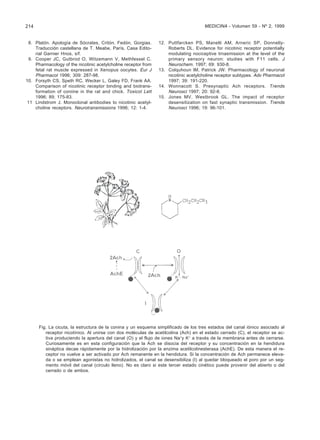 214                                                                                  MEDICINA - Volumen 59 - Nº 2, 1999


 8. Platón. Apología de Sócrates, Critón, Fedón, Gorgias.       12. Puttfarcken PS, Manelli AM, Arneric SP, Donnelly-
    Traducción castellana de T. Meabe, París, Casa Edito-           Roberts DL. Evidence for nicotinic receptor potentially
    rial Garnier Hnos, s/f.                                         modulating nociceptive trnasmission at the level of the
 9. Cooper JC, Gutbrod O, Witzemann V, Methfessel C.                primary sensory neuron: studies with F11 cells. J
    Pharmacology of the nicotinic acetylcholine receptor from       Neurochem. 1997; 69: 930-8.
    fetal rat muscle expressed in Xenopus oocytes. Eur J        13. Colquhoun lM, Patrick JW. Pharmacology of neuronal
    Pharmacol 1996; 309: 287-98.                                    nicotinic acetylcholine receptor subtypes. Adv Pharmacol
10. Forsyth CS, Speth RC, Wecker L, Galey FD, Frank AA.             1997; 39: 191-220.
    Comparison of nicotinic receptor binding and biotrans-      14. Wonnacott S. Presynaptic Ach receptors. Trends
    formation of coniine in the rat and chick. Toxicol Lett         Neurosci 1997; 20: 92-8.
    1996; 89; 175-83.                                           15. Jones MV, Westbrook GL. The impact of receptor
 11 Lindstrom J. Monoclonal antibodies to nicotinic acetyl-         desensitization on fast synaptic transmission. Trends
    choline receptors. Neurotransmissions 1996; 12: 1-4.            Neurosci 1996; 19: 96-101.




      Fig. La cicuta, la estructura de la conina y un esquema simplificado de los tres estados del canal iónico asociado al
         receptor nicotínico. Al unirse con dos moléculas de acetilcolina (Ach) en el estado cerrado (C), el receptor se ac-
         tiva produciendo la apertura del canal (O) y el flujo de iones Na+y K+ a través de la membrana antes de cerrarse.
         Curiosamente es en esta configuración que la Ach se disocia del receptor y su concentración en la hendidura
         sináptica decae rápidamente por la hidrolización por la enzima acetilcolinesterasa (AchE). De esta manera el re-
         ceptor no vuelve a ser activado por Ach remanente en la hendidura. Si la concentración de Ach permanece eleva-
         da o se emplean agonistas no hidrolizados, el canal se desensibiliza (I) al quedar bloqueado el poro por un seg-
         mento móvil del canal (círculo lleno). No es claro si este tercer estado cinético puede provenir del abierto o del
         cerrado o de ambos.
 