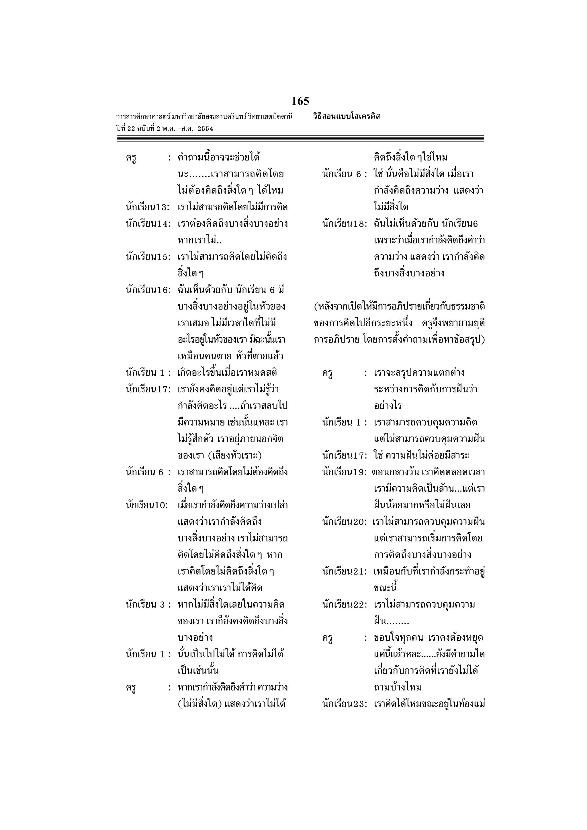 165
วารสารศึกษาศาสตร มหาวิทยาลัยสงขลานครินทร วิทยาเขตปตตานี
ปที่ 22 ฉบับที่ 2 พ.ค. -ส.ค. 2554
ครู : คําถามนี้อาจจะชวยได
นะ.......เราสามารถคิดโดย
ไมตองคิดถึงสิ่งใดๆ ไดไหม
นักเรียน13: เราไมสามรถคิดโดยไมมีการคิด
นักเรียน14: เราตองคิดถึงบางสิ่งบางอยาง
หากเราไม..
นักเรียน15: เราไมสามารถคิดโดยไมคิดถึง
สิ่งใดๆ
นักเรียน16: ฉันเห็นดวยกับ นักเรียน 6 มี
บางสิ่งบางอยางอยูในหัวของ
เราเสมอ ไมมีเวลาใดที่ไมมี
อะไรอยูในหัวของเรา มิฉะนั้นเรา
เหมือนคนตาย หัวที่ตายแลว
นักเรียน 1 : เกิดอะไรขึ้นเมื่อเราหมดสติ
นักเรียน17: เรายังคงคิดอยูแตเราไมรูวา
กําลังคิดอะไร ....ถาเราสลบไป
มีความหมาย เชนนั้นแหละ เรา
ไมรูสึกตัว เราอยูภายนอกจิต
ของเรา (เสียงหัวเราะ)
นักเรียน 6 : เราสามารถคิดโดยไมตองคิดถึง
สิ่งใดๆ
นักเรียน10: เมื่อเรากําลังคิดถึงความวางเปลา
แสดงวาเรากําลังคิดถึง
บางสิ่งบางอยาง เราไมสามารถ
คิดโดยไมคิดถึงสิ่งใดๆ หาก
เราคิดโดยไมคิดถึงสิ่งใดๆ
แสดงวาเราเราไมไดคิด
นักเรียน 3 : หากไมมีสิ่งใดเลยในความคิด
ของเรา เราก็ยังคงคิดถึงบางสิ่ง
บางอยาง
นักเรียน 1 : นั่นเปนไปไมได การคิดไมได
เปนเชนนั้น
ครู : หากเรากําลังคิดถึงคําวาความวาง
(ไมมีสิ่งใด) แสดงวาเราไมได
คิดถึงสิ่งใดๆใชไหม
นักเรียน 6 : ใช นั่นคือไมมีสิ่งใด เมื่อเรา
กําลังคิดถึงความวาง แสดงวา
ไมมีสิ่งใด
นักเรียน18: ฉันไมเห็นดวยกับ นักเรียน6
เพราะวาเมื่อเรากําลังคิดถึงคําวา
ความวาง แสดงวา เรากําลังคิด
ถึงบางสิ่งบางอยาง
(หลังจากเปดใหมีการอภิปรายเกี่ยวกับธรรมชาติ
ของการคิดไปอีกระยะหนึ่ง ครูจึงพยายามยุติ
การอภิปราย โดยการตั้งคําถามเพื่อหาขอสรุป)
ครู : เราจะสรุปความแตกตาง
ระหวางการคิดกับการฝนวา
อยางไร
นักเรียน 1 : เราสามารถควบคุมความคิด
แตไมสามารถควบคุมความฝน
นักเรียน17: ใช ความฝนไมคอยมีสาระ
นักเรียน19: ตอนกลางวัน เราคิดตลอดเวลา
เรามีความคิดเปนลาน...แตเรา
ฝนนอยมากหรือไมฝนเลย
นักเรียน20: เราไมสามารถควบคุมความฝน
แตเราสามารถเริ่มการคิดโดย
การคิดถึงบางสิ่งบางอยาง
นักเรียน21: เหมือนกับที่เรากําลังกระทําอยู
ขณะนี้
นักเรียน22: เราไมสามารถควบคุมความ
ฝน........
ครู : ขอบใจทุกคน เราคงตองหยุด
แคนี้แลวหละ......ยังมีคําถามใด
เกี่ยวกับการคิดที่เรายังไมได
ถามบางไหม
นักเรียน23: เราคิดไดไหมขณะอยูในทองแม
วิธีสอนแบบโสเครติส
 