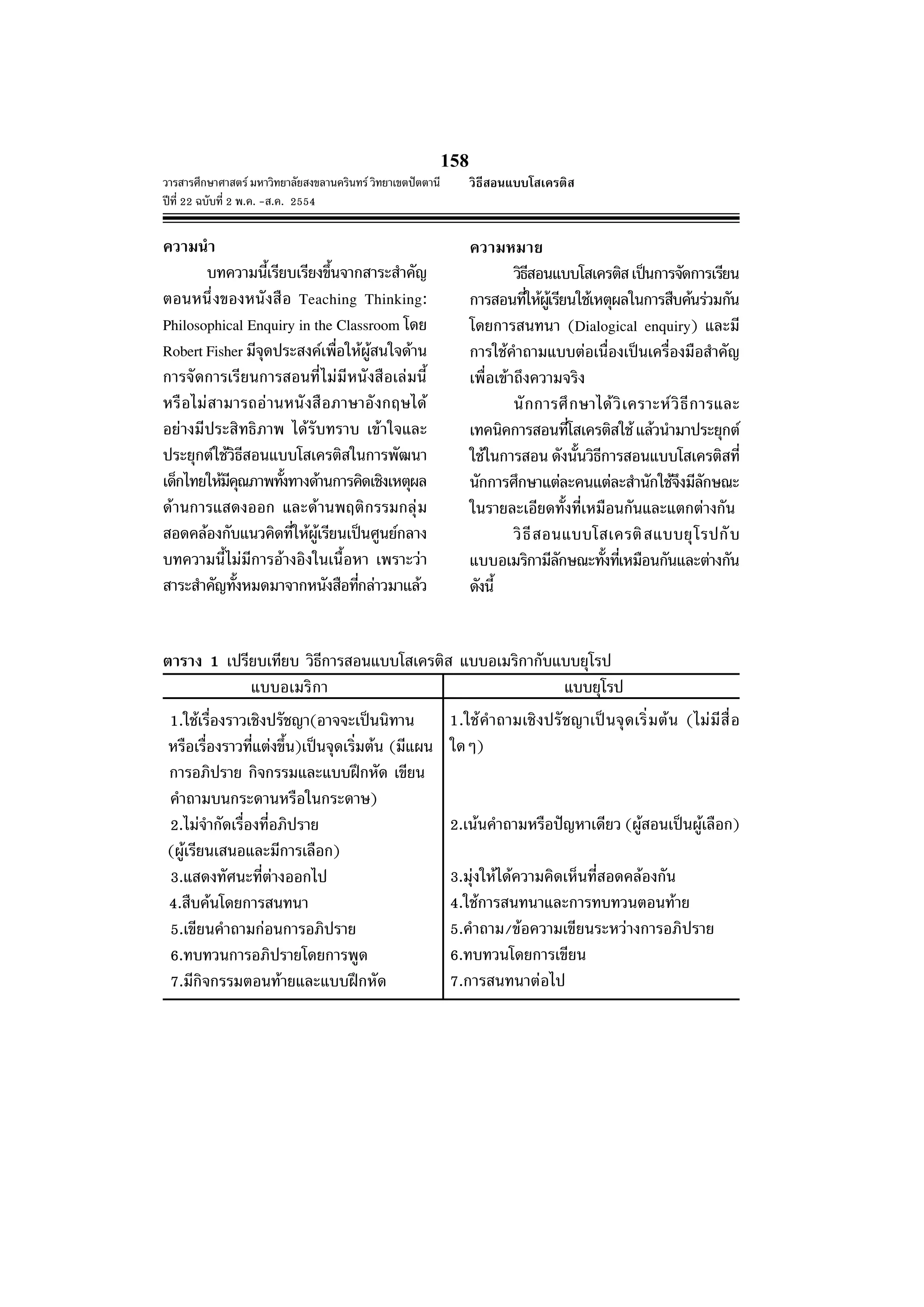 วารสารศึกษาศาสตร มหาวิทยาลัยสงขลานครินทร วิทยาเขตปตตานี
ปที่ 22 ฉบับที่ 2 พ.ค. -ส.ค. 2554
158
ความนํา
บทความนี้เรียบเรียงขึ้นจากสาระสําคัญ
ตอนหนึ่งของหนังสือ Teaching Thinking:
Philosophical Enquiry in the Classroom โดย
Robert Fisher มีจุดประสงคเพื่อใหผูสนใจดาน
การจัดการเรียนการสอนที่ไมมีหนังสือเลมนี้
หรือไมสามารถอานหนังสือภาษาอังกฤษได
อยางมีประสิทธิภาพ ไดรับทราบ เขาใจและ
ประยุกตใชวิธีสอนแบบโสเครติสในการพัฒนา
เด็กไทยใหมีคุณภาพทั้งทางดานการคิดเชิงเหตุผล
ดานการแสดงออก และดานพฤติกรรมกลุม
สอดคลองกับแนวคิดที่ใหผูเรียนเปนศูนยกลาง
บทความนี้ไมมีการอางอิงในเนื้อหา เพราะวา
สาระสําคัญทั้งหมดมาจากหนังสือที่กลาวมาแลว
ตาราง 1 เปรียบเทียบ วิธีการสอนแบบโสเครติส แบบอเมริกากับแบบยุโรป
แบบอเมริกา แบบยุโรป
ความหมาย
วิธีสอนแบบโสเครติสเปนการจัดการเรียน
การสอนที่ใหผูเรียนใชเหตุผลในการสืบคนรวมกัน
โดยการสนทนา (Dialogical enquiry) และมี
การใชคําถามแบบตอเนื่องเปนเครื่องมือสําคัญ
เพื่อเขาถึงความจริง
นักการศึกษาไดวิเคราะหวิธีการและ
เทคนิคการสอนที่โสเครติสใชแลวนํามาประยุกต
ใชในการสอน ดังนั้นวิธีการสอนแบบโสเครติสที่
นักการศึกษาแตละคนแตละสํานักใชจึงมีลักษณะ
ในรายละเอียดทั้งที่เหมือนกันและแตกตางกัน
วิธีสอนแบบโสเครติสแบบยุโรปกับ
แบบอเมริกามีลักษณะทั้งที่เหมือนกันและตางกัน
ดังนี้
1.ใชเรื่องราวเชิงปรัชญา(อาจจะเปนนิทาน
หรือเรื่องราวที่แตงขึ้น)เปนจุดเริ่มตน (มีแผน
การอภิปราย กิจกรรมและแบบฝกหัด เขียน
คําถามบนกระดานหรือในกระดาษ)
2.ไมจํากัดเรื่องที่อภิปราย
(ผูเรียนเสนอและมีการเลือก)
3.แสดงทัศนะที่ตางออกไป
4.สืบคนโดยการสนทนา
5.เขียนคําถามกอนการอภิปราย
6.ทบทวนการอภิปรายโดยการพูด
7.มีกิจกรรมตอนทายและแบบฝกหัด
1.ใชคําถามเชิงปรัชญาเปนจุดเริ่มตน (ไมมีสื่อ
ใดๆ)
2.เนนคําถามหรือปญหาเดียว (ผูสอนเปนผูเลือก)
3.มุงใหไดความคิดเห็นที่สอดคลองกัน
4.ใชการสนทนาและการทบทวนตอนทาย
5.คําถาม/ขอความเขียนระหวางการอภิปราย
6.ทบทวนโดยการเขียน
7.การสนทนาตอไป
วิธีสอนแบบโสเครติส
 