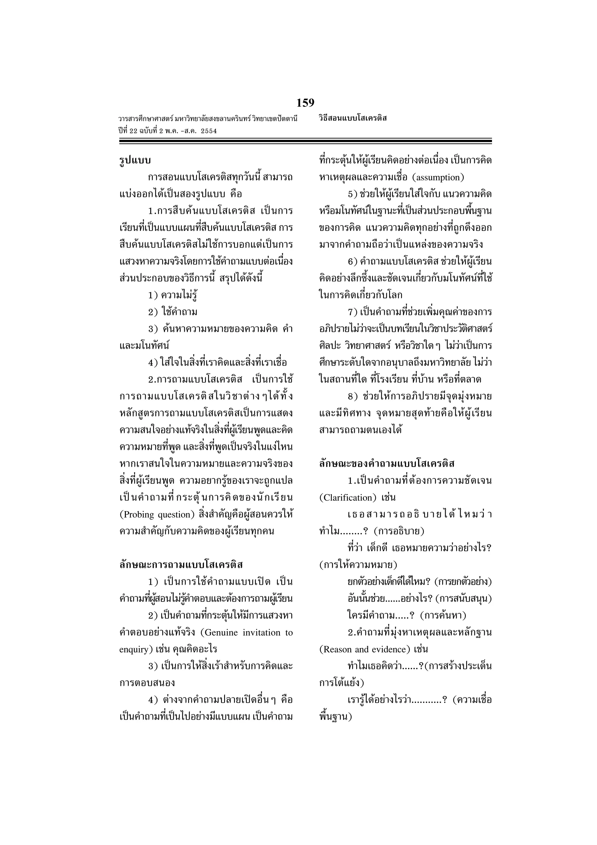159
วารสารศึกษาศาสตร มหาวิทยาลัยสงขลานครินทร วิทยาเขตปตตานี
ปที่ 22 ฉบับที่ 2 พ.ค. -ส.ค. 2554
รูปแบบ
การสอนแบบโสเครติสทุกวันนี้ สามารถ
แบงออกไดเปนสองรูปแบบ คือ
1.การสืบคนแบบโสเครติส เปนการ
เรียนที่เปนแบบแผนที่สืบคนแบบโสเครติส การ
สืบคนแบบโสเครติสไมใชการบอกแตเปนการ
แสวงหาความจริงโดยการใชคําถามแบบตอเนื่อง
สวนประกอบของวิธีการนี้ สรุปไดดังนี้
1) ความไมรู
2) ใชคําถาม
3) คนหาความหมายของความคิด คํา
และมโนทัศน
4) ใสใจในสิ่งที่เราคิดและสิ่งที่เราเชื่อ
2.การถามแบบโสเครติส เปนการใช
การถามแบบโสเครติสในวิชาตางๆไดทั้ ง
หลักสูตรการถามแบบโสเครติสเปนการแสดง
ความสนใจอยางแทจริงในสิ่งที่ผูเรียนพูดและคิด
ความหมายที่พูด และสิ่งที่พูดเปนจริงในแงไหน
หากเราสนใจในความหมายและความจริงของ
สิ่งที่ผูเรียนพูด ความอยากรูของเราจะถูกแปล
เปนคําถามที่ กระตุ นการคิดของนักเรียน
(Probing question) สิ่งสําคัญคือผูสอนควรให
ความสําคัญกับความคิดของผูเรียนทุกคน
ลักษณะการถามแบบโสเครติส
1) เปนการใชคําถามแบบเปด เปน
คําถามที่ผูสอนไมรูคําตอบและตองการถามผูเรียน
2) เปนคําถามที่กระตุนใหมีการแสวงหา
คําตอบอยางแทจริง (Genuine invitation to
enquiry) เชน คุณคิดอะไร
3) เปนการใหสิ่งเราสําหรับการคิดและ
การตอบสนอง
4) ตางจากคําถามปลายเปดอื่นๆ คือ
เปนคําถามที่เปนไปอยางมีแบบแผนเปนคําถาม
ที่กระตุนใหผูเรียนคิดอยางตอเนื่อง เปนการคิด
หาเหตุผลและความเชื่อ (assumption)
5) ชวยใหผูเรียนใสใจกับ แนวความคิด
หรือมโนทัศนในฐานะที่เปนสวนประกอบพื้นฐาน
ของการคิด แนวความคิดทุกอยางที่ถูกดึงออก
มาจากคําถามถือวาเปนแหลงของความจริง
6) คําถามแบบโสเครติส ชวยใหผูเรียน
คิดอยางลึกซึ้งและชัดเจนเกี่ยวกับมโนทัศนที่ใช
ในการคิดเกี่ยวกับโลก
7) เปนคําถามที่ชวยเพิ่มคุณคาของการ
อภิปรายไมวาจะเปนบทเรียนในวิชาประวัติศาสตร
ศิลปะ วิทยาศาสตร หรือวิชาใดๆ ไมวาเปนการ
ศึกษาระดับใดจากอนุบาลถึงมหาวิทยาลัย ไมวา
ในสถานที่ใด ที่โรงเรียน ที่บาน หรือที่ตลาด
8) ชวยใหการอภิปรายมีจุดมุงหมาย
และมีทิศทาง จุดหมายสุดทายคือใหผูเรียน
สามารถถามตนเองได
ลักษณะของคําถามแบบโสเครติส
1.เปนคําถามที่ตองการความชัดเจน
(Clarification) เชน
เธอสามารถอธิ บายได ไหมว า
ทําไม........? (การอธิบาย)
ที่วา เด็กดี เธอหมายความวาอยางไร?
(การใหความหมาย)
ยกตัวอยางเด็กดีไดไหม? (การยกตัวอยาง)
อันนั้นชวย......อยางไร?(การสนับสนุน)
ใครมีคําถาม.....? (การคนหา)
2.คําถามที่มุงหาเหตุผลและหลักฐาน
(Reason and evidence) เชน
ทําไมเธอคิดวา......?(การสรางประเด็น
การโตแยง)
เรารูไดอยางไรวา...........? (ความเชื่อ
พื้นฐาน)
วิธีสอนแบบโสเครติส
 