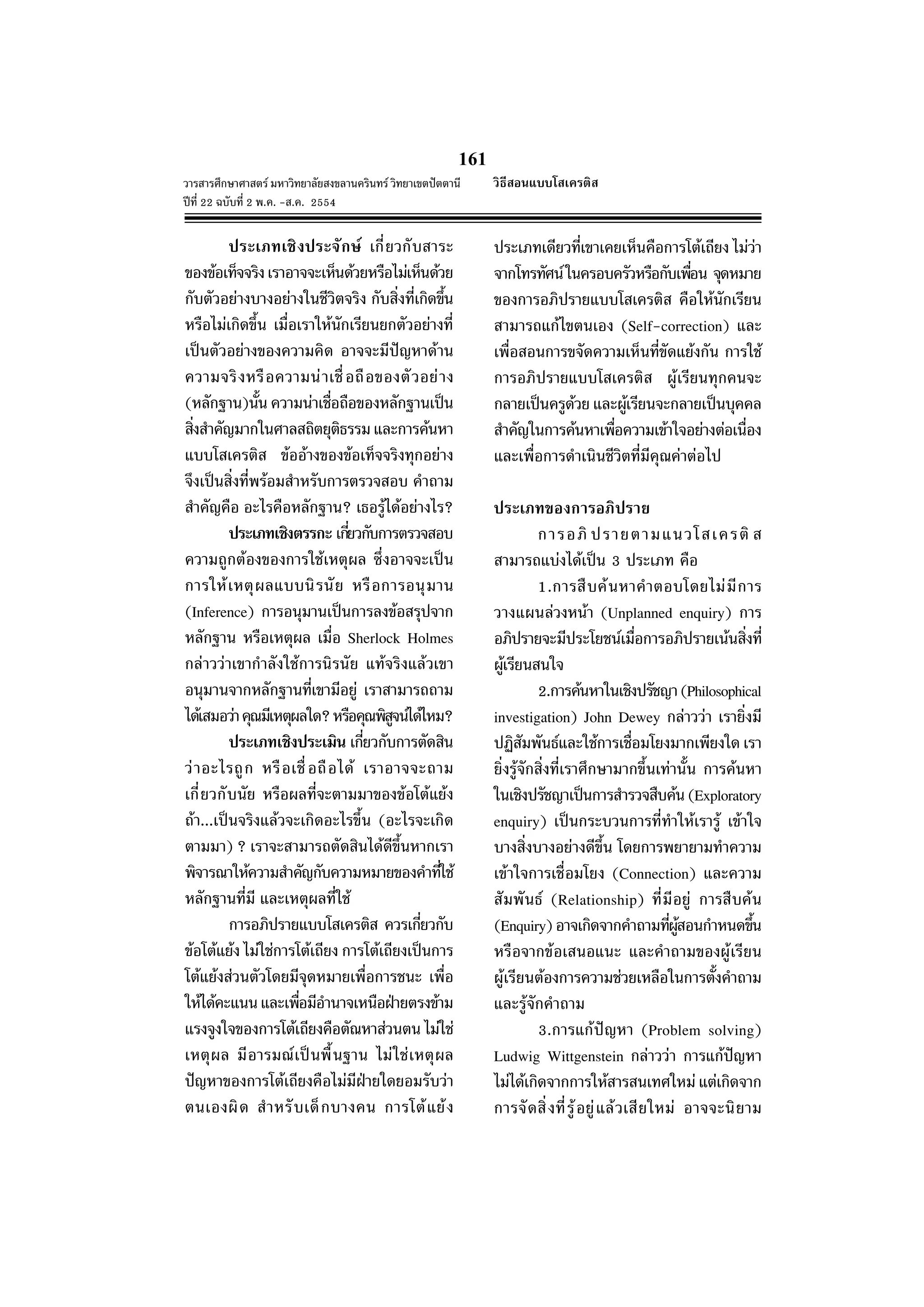 161
วารสารศึกษาศาสตร มหาวิทยาลัยสงขลานครินทร วิทยาเขตปตตานี
ปที่ 22 ฉบับที่ 2 พ.ค. -ส.ค. 2554
ประเภทเชิงประจักษ เกี่ยวกับสาระ
ของขอเท็จจริงเราอาจจะเห็นดวยหรือไมเห็นดวย
กับตัวอยางบางอยางในชีวิตจริง กับสิ่งที่เกิดขึ้น
หรือไมเกิดขึ้น เมื่อเราใหนักเรียนยกตัวอยางที่
เปนตัวอยางของความคิด อาจจะมีปญหาดาน
ความจริงหรือความนาเชื่อถือของตัวอยาง
(หลักฐาน)นั้น ความนาเชื่อถือของหลักฐานเปน
สิ่งสําคัญมากในศาลสถิตยุติธรรมและการคนหา
แบบโสเครติส ขออางของขอเท็จจริงทุกอยาง
จึงเปนสิ่งที่พรอมสําหรับการตรวจสอบ คําถาม
สําคัญคือ อะไรคือหลักฐาน? เธอรูไดอยางไร?
ประเภทเชิงตรรกะ เกี่ยวกับการตรวจสอบ
ความถูกตองของการใชเหตุผล ซึ่งอาจจะเปน
การใหเหตุผลแบบนิรนัย หรือการอนุมาน
(Inference) การอนุมานเปนการลงขอสรุปจาก
หลักฐาน หรือเหตุผล เมื่อ Sherlock Holmes
กลาววาเขากําลังใชการนิรนัย แทจริงแลวเขา
อนุมานจากหลักฐานที่เขามีอยู เราสามารถถาม
ไดเสมอวาคุณมีเหตุผลใด?หรือคุณพิสูจนไดไหม?
ประเภทเชิงประเมิน เกี่ยวกับการตัดสิน
วาอะไรถูก หรือเชื่อถือได เราอาจจะถาม
เกี่ยวกับนัย หรือผลที่จะตามมาของขอโตแยง
ถา...เปนจริงแลวจะเกิดอะไรขึ้น (อะไรจะเกิด
ตามมา) ? เราจะสามารถตัดสินไดดีขึ้นหากเรา
พิจารณาใหความสําคัญกับความหมายของคําที่ใช
หลักฐานที่มี และเหตุผลที่ใช
การอภิปรายแบบโสเครติส ควรเกี่ยวกับ
ขอโตแยง ไมใชการโตเถียง การโตเถียงเปนการ
โตแยงสวนตัวโดยมีจุดหมายเพื่อการชนะ เพื่อ
ใหไดคะแนนและเพื่อมีอํานาจเหนือฝายตรงขาม
แรงจูงใจของการโตเถียงคือตัณหาสวนตน ไมใช
เหตุผล มีอารมณเปนพื้นฐาน ไมใชเหตุผล
ปญหาของการโตเถียงคือไมมีฝายใดยอมรับวา
ตนเองผิด สําหรับเด็กบางคน การโตแยง
ประเภทเดียวที่เขาเคยเห็นคือการโตเถียง ไมวา
จากโทรทัศนในครอบครัวหรือกับเพื่อน จุดหมาย
ของการอภิปรายแบบโสเครติส คือใหนักเรียน
สามารถแกไขตนเอง (Self-correction) และ
เพื่อสอนการขจัดความเห็นที่ขัดแยงกัน การใช
การอภิปรายแบบโสเครติส ผูเรียนทุกคนจะ
กลายเปนครูดวย และผูเรียนจะกลายเปนบุคคล
สําคัญในการคนหาเพื่อความเขาใจอยางตอเนื่อง
และเพื่อการดําเนินชีวิตที่มีคุณคาตอไป
ประเภทของการอภิปราย
การอภิ ปรายตามแนวโสเครติ ส
สามารถแบงไดเปน 3 ประเภท คือ
1.การสืบคนหาคําตอบโดยไมมีการ
วางแผนลวงหนา (Unplanned enquiry) การ
อภิปรายจะมีประโยชนเมื่อการอภิปรายเนนสิ่งที่
ผูเรียนสนใจ
2.การคนหาในเชิงปรัชญา(Philosophical
investigation) John Dewey กลาววา เรายิ่งมี
ปฏิสัมพันธและใชการเชื่อมโยงมากเพียงใด เรา
ยิ่งรูจักสิ่งที่เราศึกษามากขึ้นเทานั้น การคนหา
ในเชิงปรัชญาเปนการสํารวจสืบคน(Exploratory
enquiry) เปนกระบวนการที่ทําใหเรารู เขาใจ
บางสิ่งบางอยางดีขึ้น โดยการพยายามทําความ
เขาใจการเชื่อมโยง (Connection) และความ
สัมพันธ (Relationship) ที่มีอยู การสืบคน
(Enquiry)อาจเกิดจากคําถามที่ผูสอนกําหนดขึ้น
หรือจากขอเสนอแนะ และคําถามของผูเรียน
ผูเรียนตองการความชวยเหลือในการตั้งคําถาม
และรูจักคําถาม
3.การแกปญหา (Problem solving)
Ludwig Wittgenstein กลาววา การแกปญหา
ไมไดเกิดจากการใหสารสนเทศใหมแตเกิดจาก
การจัดสิ่งที่รูอยูแลวเสียใหม อาจจะนิยาม
วิธีสอนแบบโสเครติส
 