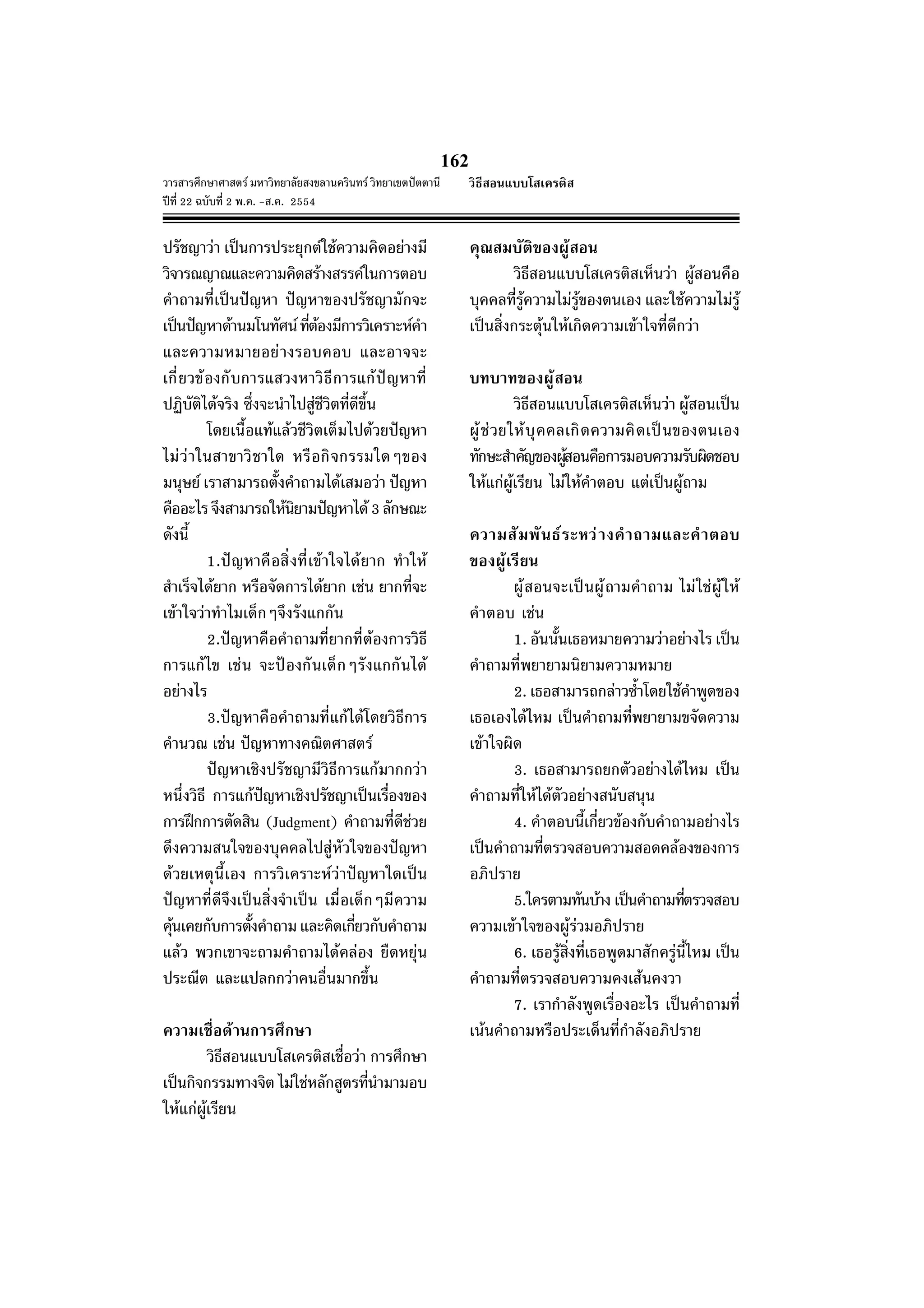 วารสารศึกษาศาสตร มหาวิทยาลัยสงขลานครินทร วิทยาเขตปตตานี
ปที่ 22 ฉบับที่ 2 พ.ค. -ส.ค. 2554
162
ปรัชญาวา เปนการประยุกตใชความคิดอยางมี
วิจารณญาณและความคิดสรางสรรคในการตอบ
คําถามที่เปนปญหา ปญหาของปรัชญามักจะ
เปนปญหาดานมโนทัศนที่ตองมีการวิเคราะหคํา
และความหมายอยางรอบคอบ และอาจจะ
เกี่ยวของกับการแสวงหาวิธีการแกปญหาที่
ปฏิบัติไดจริง ซึ่งจะนําไปสูชีวิตที่ดีขึ้น
โดยเนื้อแทแลวชีวิตเต็มไปดวยปญหา
ไมวาในสาขาวิชาใด หรือกิจกรรมใดๆของ
มนุษย เราสามารถตั้งคําถามไดเสมอวา ปญหา
คืออะไรจึงสามารถใหนิยามปญหาได3ลักษณะ
ดังนี้
1.ปญหาคือสิ่งที่เขาใจไดยาก ทําให
สําเร็จไดยาก หรือจัดการไดยาก เชน ยากที่จะ
เขาใจวาทําไมเด็กๆจึงรังแกกัน
2.ปญหาคือคําถามที่ยากที่ตองการวิธี
การแกไข เชน จะปองกันเด็กๆรังแกกันได
อยางไร
3.ปญหาคือคําถามที่แกไดโดยวิธีการ
คํานวณ เชน ปญหาทางคณิตศาสตร
ปญหาเชิงปรัชญามีวิธีการแกมากกวา
หนึ่งวิธี การแกปญหาเชิงปรัชญาเปนเรื่องของ
การฝกการตัดสิน (Judgment) คําถามที่ดีชวย
ดึงความสนใจของบุคคลไปสูหัวใจของปญหา
ดวยเหตุนี้เอง การวิเคราะหวาปญหาใดเปน
ปญหาที่ดีจึงเปนสิ่งจําเปน เมื่อเด็กๆมีความ
คุนเคยกับการตั้งคําถามและคิดเกี่ยวกับคําถาม
แลว พวกเขาจะถามคําถามไดคลอง ยืดหยุน
ประณีต และแปลกกวาคนอื่นมากขึ้น
ความเชื่อดานการศึกษา
วิธีสอนแบบโสเครติสเชื่อวา การศึกษา
เปนกิจกรรมทางจิต ไมใชหลักสูตรที่นํามามอบ
ใหแกผูเรียน
คุณสมบัติของผูสอน
วิธีสอนแบบโสเครติสเห็นวา ผูสอนคือ
บุคคลที่รูความไมรูของตนเอง และใชความไมรู
เปนสิ่งกระตุนใหเกิดความเขาใจที่ดีกวา
บทบาทของผูสอน
วิธีสอนแบบโสเครติสเห็นวา ผูสอนเปน
ผูชวยใหบุคคลเกิดความคิดเปนของตนเอง
ทักษะสําคัญของผูสอนคือการมอบความรับผิดชอบ
ใหแกผูเรียน ไมใหคําตอบ แตเปนผูถาม
ความสัมพันธระหวางคําถามและคําตอบ
ของผูเรียน
ผูสอนจะเปนผูถามคําถาม ไมใชผูให
คําตอบ เชน
1. อันนั้นเธอหมายความวาอยางไร เปน
คําถามที่พยายามนิยามความหมาย
2. เธอสามารถกลาวซ้ําโดยใชคําพูดของ
เธอเองไดไหม เปนคําถามที่พยายามขจัดความ
เขาใจผิด
3. เธอสามารถยกตัวอยางไดไหม เปน
คําถามที่ใหไดตัวอยางสนับสนุน
4. คําตอบนี้เกี่ยวของกับคําถามอยางไร
เปนคําถามที่ตรวจสอบความสอดคลองของการ
อภิปราย
5.ใครตามทันบาง เปนคําถามที่ตรวจสอบ
ความเขาใจของผูรวมอภิปราย
6. เธอรูสิ่งที่เธอพูดมาสักครูนี้ไหม เปน
คําถามที่ตรวจสอบความคงเสนคงวา
7. เรากําลังพูดเรื่องอะไร เปนคําถามที่
เนนคําถามหรือประเด็นที่กําลังอภิปราย
วิธีสอนแบบโสเครติส
 