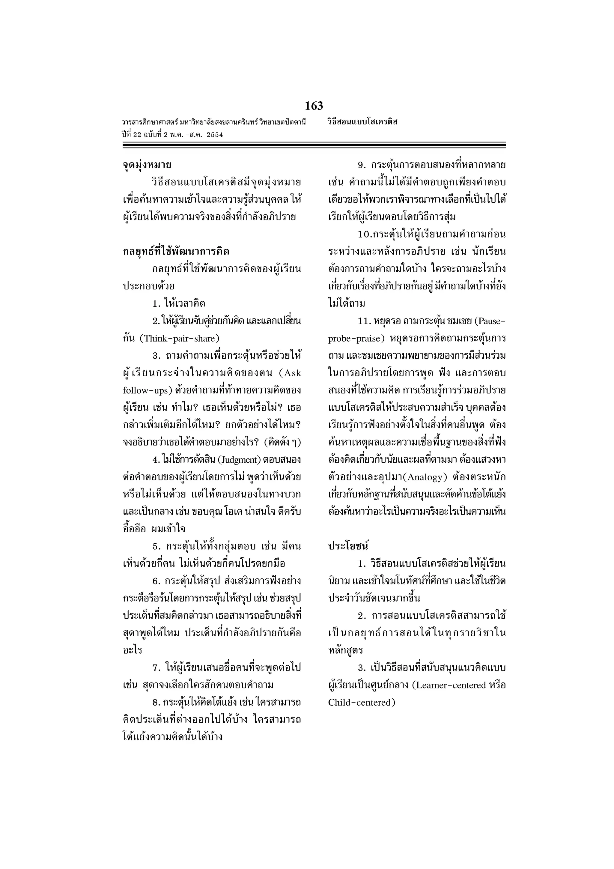 163
วารสารศึกษาศาสตร มหาวิทยาลัยสงขลานครินทร วิทยาเขตปตตานี
ปที่ 22 ฉบับที่ 2 พ.ค. -ส.ค. 2554
จุดมุงหมาย
วิธีสอนแบบโสเครติสมีจุดมุงหมาย
เพื่อคนหาความเขาใจและความรูสวนบุคคล ให
ผูเรียนไดพบความจริงของสิ่งที่กําลังอภิปราย
กลยุทธที่ใชพัฒนาการคิด
กลยุทธที่ใชพัฒนาการคิดของผูเรียน
ประกอบดวย
1. ใหเวลาคิด
2.ใหผูเรียนจับคูชวยกันคิดและแลกเปลี่ยน
กัน (Think-pair-share)
3. ถามคําถามเพื่อกระตุนหรือชวยให
ผู เรียนกระจางในความคิดของตน (Ask
follow-ups) ดวยคําถามที่ทาทายความคิดของ
ผูเรียน เชน ทําไม? เธอเห็นดวยหรือไม? เธอ
กลาวเพิ่มเติมอีกไดไหม? ยกตัวอยางไดไหม?
จงอธิบายวาเธอไดคําตอบมาอยางไร? (คิดดังๆ)
4.ไมใชการตัดสิน(Judgment)ตอบสนอง
ตอคําตอบของผูเรียนโดยการไม พูดวาเห็นดวย
หรือไมเห็นดวย แตใหตอบสนองในทางบวก
และเปนกลางเชนขอบคุณโอเคนาสนใจดีครับ
อื้ออือ ผมเขาใจ
5. กระตุนใหทั้งกลุมตอบ เชน มีคน
เห็นดวยกี่คน ไมเห็นดวยกี่คนโปรดยกมือ
6. กระตุนใหสรุป สงเสริมการฟงอยาง
กระตือรือรนโดยการกระตุนใหสรุปเชนชวยสรุป
ประเด็นที่สมคิดกลาวมาเธอสามารถอธิบายสิ่งที่
สุดาพูดไดไหม ประเด็นที่กําลังอภิปรายกันคือ
อะไร
7. ใหผูเรียนเสนอชื่อคนที่จะพูดตอไป
เชน สุดาจงเลือกใครสักคนตอบคําถาม
8.กระตุนใหคิดโตแยง เชนใครสามารถ
คิดประเด็นที่ตางออกไปไดบาง ใครสามารถ
โตแยงความคิดนั้นไดบาง
9. กระตุนการตอบสนองที่หลากหลาย
เชน คําถามนี้ไมไดมีคําตอบถูกเพียงคําตอบ
เดียวขอใหพวกเราพิจารณาทางเลือกที่เปนไปได
เรียกใหผูเรียนตอบโดยวิธีการสุม
10.กระตุนใหผูเรียนถามคําถามกอน
ระหวางและหลังการอภิปราย เชน นักเรียน
ตองการถามคําถามใดบาง ใครจะถามอะไรบาง
เกี่ยวกับเรื่องที่อภิปรายกันอยูมีคําถามใดบางที่ยัง
ไมไดถาม
11.หยุดรอถามกระตุนชมเชย(Pause-
probe-praise) หยุดรอการคิดถามกระตุนการ
ถามและชมเชยความพยายามของการมีสวนรวม
ในการอภิปรายโดยการพูด ฟง และการตอบ
สนองที่ใชความคิด การเรียนรูการรวมอภิปราย
แบบโสเครติสใหประสบความสําเร็จบุคคลตอง
เรียนรูการฟงอยางตั้งใจในสิ่งที่คนอื่นพูด ตอง
คนหาเหตุผลและความเชื่อพื้นฐานของสิ่งที่ฟง
ตองคิดเกี่ยวกับนัยและผลที่ตามมาตองแสวงหา
ตัวอยางและอุปมา(Analogy) ตองตระหนัก
เกี่ยวกับหลักฐานที่สนับสนุนและคัดคานขอโตแยง
ตองคนหาวาอะไรเปนความจริงอะไรเปนความเห็น
ประโยชน
1. วิธีสอนแบบโสเครติสชวยใหผูเรียน
นิยามและเขาใจมโนทัศนที่ศึกษาและใชในชีวิต
ประจําวันชัดเจนมากขึ้น
2. การสอนแบบโสเครติสสามารถใช
เปนกลยุทธการสอนไดในทุกรายวิชาใน
หลักสูตร
3. เปนวิธีสอนที่สนับสนุนแนวคิดแบบ
ผูเรียนเปนศูนยกลาง (Learner-centered หรือ
Child-centered)
วิธีสอนแบบโสเครติส
 
