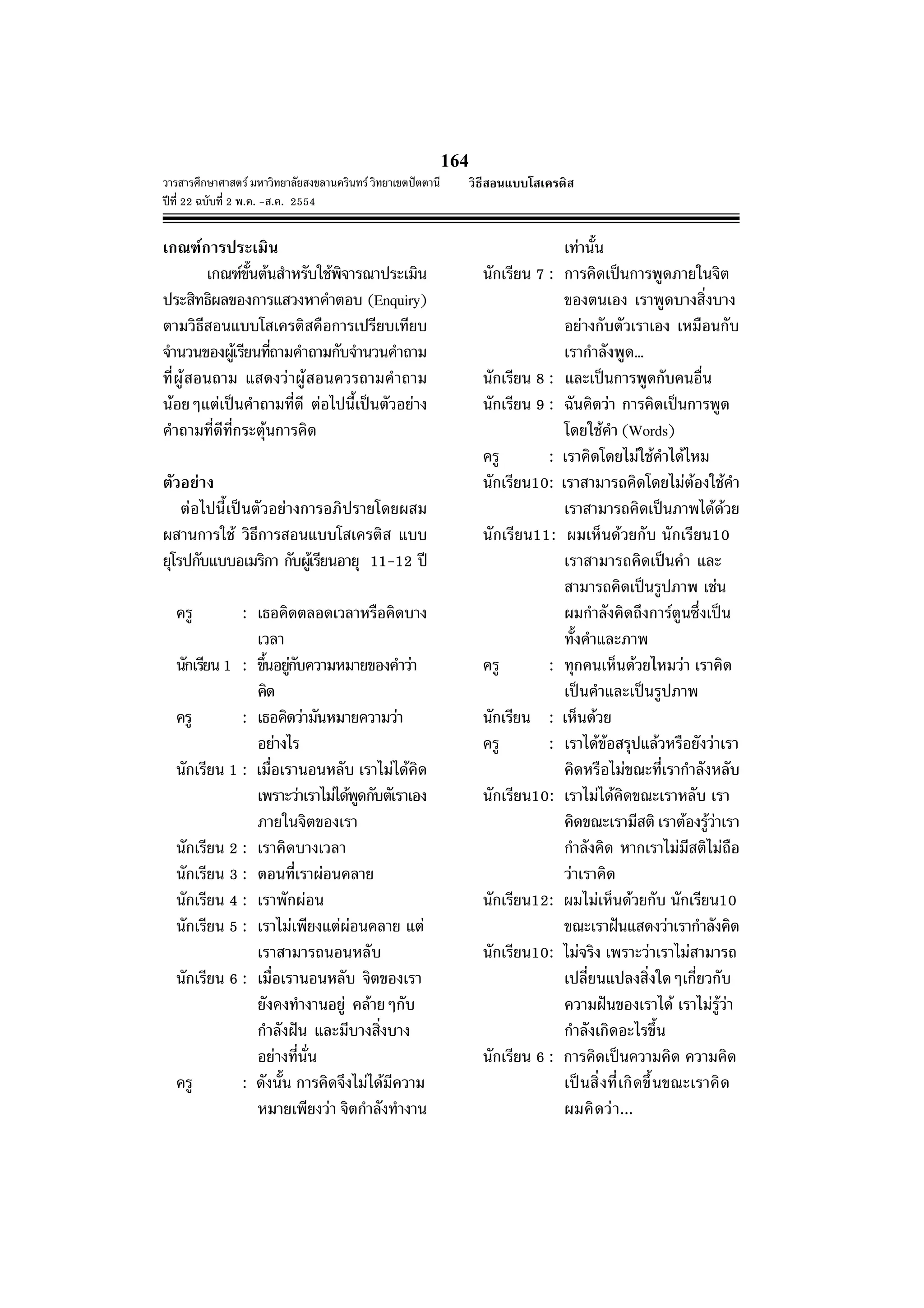 วารสารศึกษาศาสตร มหาวิทยาลัยสงขลานครินทร วิทยาเขตปตตานี
ปที่ 22 ฉบับที่ 2 พ.ค. -ส.ค. 2554
164
เกณฑการประเมิน
เกณฑขั้นตนสําหรับใชพิจารณาประเมิน
ประสิทธิผลของการแสวงหาคําตอบ (Enquiry)
ตามวิธีสอนแบบโสเครติสคือการเปรียบเทียบ
จํานวนของผูเรียนที่ถามคําถามกับจํานวนคําถาม
ที่ผูสอนถาม แสดงวาผูสอนควรถามคําถาม
นอยๆแตเปนคําถามที่ดี ตอไปนี้เปนตัวอยาง
คําถามที่ดีที่กระตุนการคิด
ตัวอยาง
ตอไปนี้เปนตัวอยางการอภิปรายโดยผสม
ผสานการใช วิธีการสอนแบบโสเครติส แบบ
ยุโรปกับแบบอเมริกา กับผูเรียนอายุ 11-12 ป
ครู : เธอคิดตลอดเวลาหรือคิดบาง
เวลา
นักเรียน 1 : ขึ้นอยูกับความหมายของคําวา
คิด
ครู : เธอคิดวามันหมายความวา
อยางไร
นักเรียน 1 : เมื่อเรานอนหลับ เราไมไดคิด
เพราะวาเราไมไดพูดกับตัเราเอง
ภายในจิตของเรา
นักเรียน 2 : เราคิดบางเวลา
นักเรียน 3 : ตอนที่เราผอนคลาย
นักเรียน 4 : เราพักผอน
นักเรียน 5 : เราไมเพียงแตผอนคลาย แต
เราสามารถนอนหลับ
นักเรียน 6 : เมื่อเรานอนหลับ จิตของเรา
ยังคงทํางานอยู คลายๆกับ
กําลังฝน และมีบางสิ่งบาง
อยางที่นั่น
ครู : ดังนั้น การคิดจึงไมไดมีความ
หมายเพียงวา จิตกําลังทํางาน
เทานั้น
นักเรียน 7 : การคิดเปนการพูดภายในจิต
ของตนเอง เราพูดบางสิ่งบาง
อยางกับตัวเราเอง เหมือนกับ
เรากําลังพูด…
นักเรียน 8 : และเปนการพูดกับคนอื่น
นักเรียน 9 : ฉันคิดวา การคิดเปนการพูด
โดยใชคํา (Words)
ครู : เราคิดโดยไมใชคําไดไหม
นักเรียน10: เราสามารถคิดโดยไมตองใชคํา
เราสามารถคิดเปนภาพไดดวย
นักเรียน11: ผมเห็นดวยกับ นักเรียน10
เราสามารถคิดเปนคํา และ
สามารถคิดเปนรูปภาพ เชน
ผมกําลังคิดถึงการตูนซึ่งเปน
ทั้งคําและภาพ
ครู : ทุกคนเห็นดวยไหมวา เราคิด
เปนคําและเปนรูปภาพ
นักเรียน : เห็นดวย
ครู : เราไดขอสรุปแลวหรือยังวาเรา
คิดหรือไมขณะที่เรากําลังหลับ
นักเรียน10: เราไมไดคิดขณะเราหลับ เรา
คิดขณะเรามีสติ เราตองรูวาเรา
กําลังคิด หากเราไมมีสติไมถือ
วาเราคิด
นักเรียน12: ผมไมเห็นดวยกับ นักเรียน10
ขณะเราฝนแสดงวาเรากําลังคิด
นักเรียน10: ไมจริง เพราะวาเราไมสามารถ
เปลี่ยนแปลงสิ่งใดๆเกี่ยวกับ
ความฝนของเราได เราไมรูวา
กําลังเกิดอะไรขึ้น
นักเรียน 6 : การคิดเปนความคิด ความคิด
เปนสิ่งที่เกิดขึ้นขณะเราคิด
ผมคิดวา...
วิธีสอนแบบโสเครติส
 