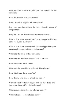 What theories in the discipline provide support for this
solution?
How did I reach this conclusion?
Is this solution aligned with my goals?
Does this solution address the most critical aspects of
the problem?
Why do I prefer this solution/response/answer?
How is this solution/response/answer supported by the
data, facts, and evidence?
How is this solution/response/answer supported by or
dependent upon opinions or inferences?
What are the costs of this solution?
What are the possible risks of this solution?
How likely are those risks?
What are the possible benefits of this solution?
How likely are those benefits?
How do my own biases affect my choice?
What alternative biases might be held by others, and
how would that affect their choices?
What assumptions does my choice imply?
What values does my choice imply?
 