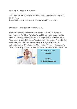 solving. College of Business
Administration, Northeastern University. Retrieved August 7,
2007, from
http://web.cba.neu.edu/~ewertheim/introd/cases.htm
Definitions are from Dictionary.com.
http://dictionary.reference.com/Learn to Apply a Socratic
Approach to Problem SolvingStepsThings you maydo in this
stepQuestions you may ask in this step(Paul & Elder (2006);
Wertheim (n.d.))ReferencesWertheim, E. G. (n.d.). A model for
case analysis and problem solving. College of Business
Administration, Northeastern University. Retrieved August 7,
2007, from http://web.cba.neu.edu/~ewertheim/introd/cases.htm
 
