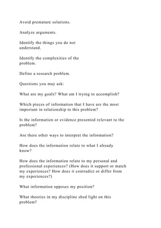 Avoid premature solutions.
Analyze arguments.
Identify the things you do not
understand.
Identify the complexities of the
problem.
Define a research problem.
Questions you may ask:
What are my goals? What am I trying to accomplish?
Which pieces of information that I have are the most
important in relationship to this problem?
Is the information or evidence presented relevant to the
problem?
Are there other ways to interpret the information?
How does the information relate to what I already
know?
How does the information relate to my personal and
professional experiences? (How does it support or match
my experiences? How does it contradict or differ from
my experiences?)
What information opposes my position?
What theories in my discipline shed light on this
problem?
 