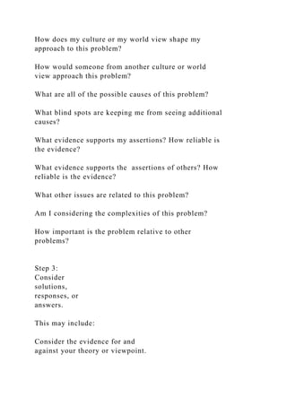 How does my culture or my world view shape my
approach to this problem?
How would someone from another culture or world
view approach this problem?
What are all of the possible causes of this problem?
What blind spots are keeping me from seeing additional
causes?
What evidence supports my assertions? How reliable is
the evidence?
What evidence supports the assertions of others? How
reliable is the evidence?
What other issues are related to this problem?
Am I considering the complexities of this problem?
How important is the problem relative to other
problems?
Step 3:
Consider
solutions,
responses, or
answers.
This may include:
Consider the evidence for and
against your theory or viewpoint.
 