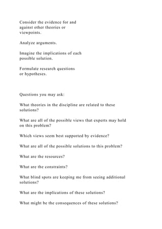 Consider the evidence for and
against other theories or
viewpoints.
Analyze arguments.
Imagine the implications of each
possible solution.
Formulate research questions
or hypotheses.
Questions you may ask:
What theories in the discipline are related to these
solutions?
What are all of the possible views that experts may hold
on this problem?
Which views seem best supported by evidence?
What are all of the possible solutions to this problem?
What are the resources?
What are the constraints?
What blind spots are keeping me from seeing additional
solutions?
What are the implications of these solutions?
What might be the consequences of these solutions?
 