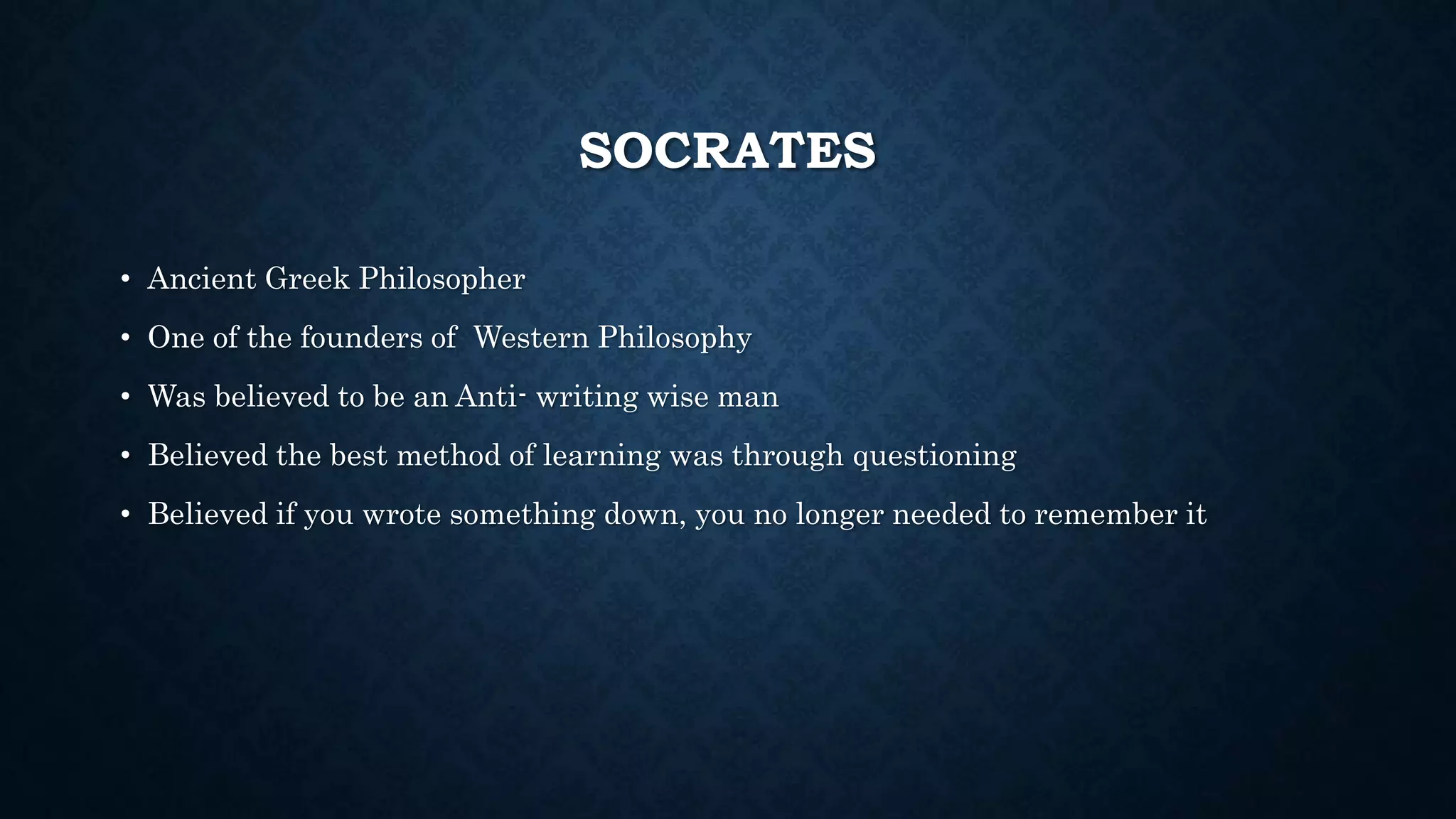 SOCRATES
• Ancient Greek Philosopher
• One of the founders of Western Philosophy
• Was believed to be an Anti- writing wise man
• Believed the best method of learning was through questioning
• Believed if you wrote something down, you no longer needed to remember it