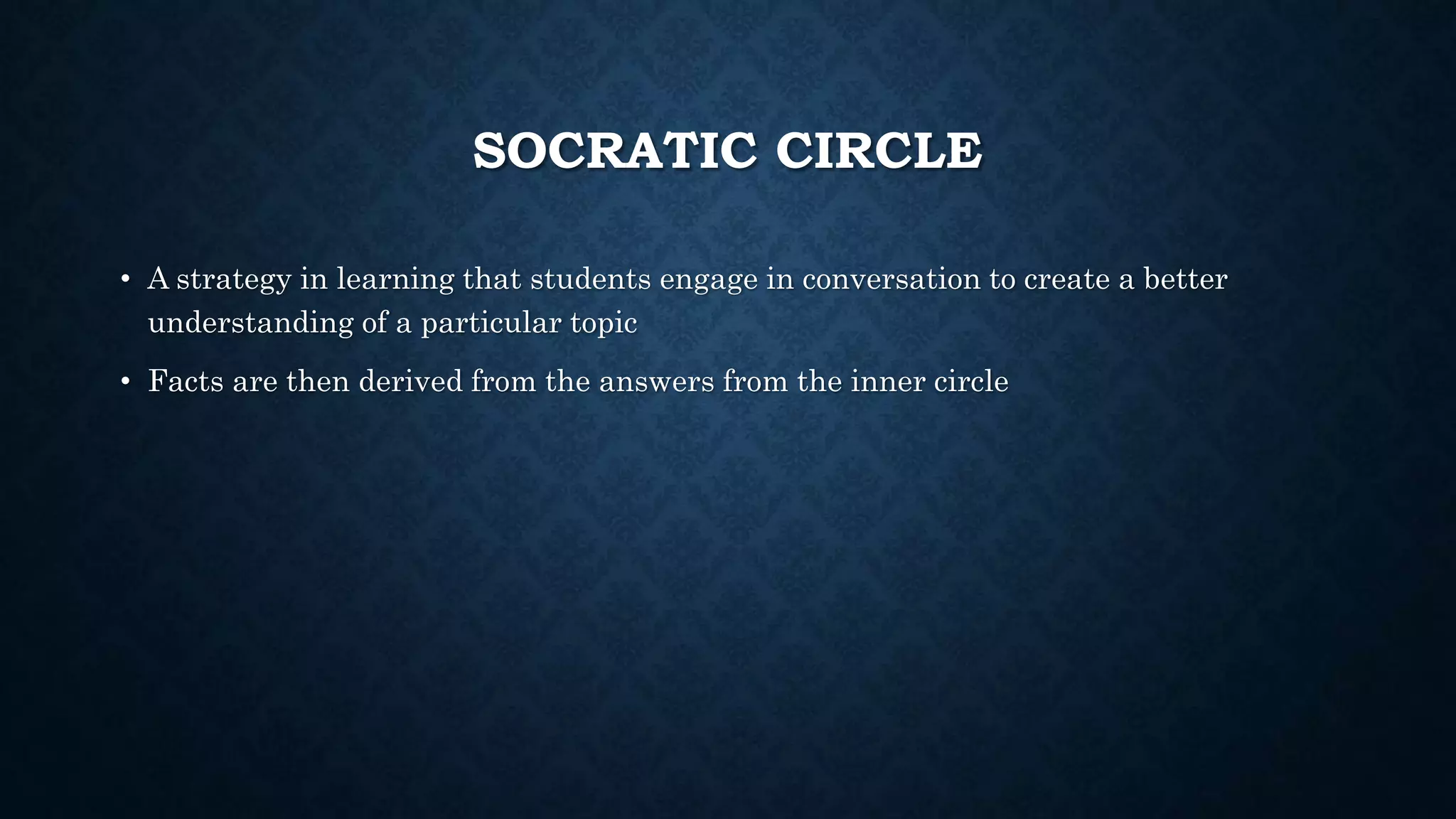 SOCRATIC CIRCLE
• A strategy in learning that students engage in conversation to create a better
understanding of a particular topic
• Facts are then derived from the answers from the inner circle