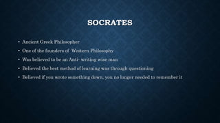 SOCRATES 
• Ancient Greek Philosopher 
• One of the founders of Western Philosophy 
• Was believed to be an Anti- writing wise man 
• Believed the best method of learning was through questioning 
• Believed if you wrote something down, you no longer needed to remember it 
 