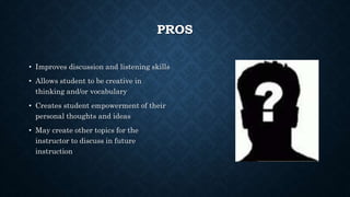 PROS 
• Improves discussion and listening skills 
• Allows student to be creative in 
thinking and/or vocabulary 
• Creates student empowerment of their 
personal thoughts and ideas 
• May create other topics for the 
instructor to discuss in future 
instruction 
 