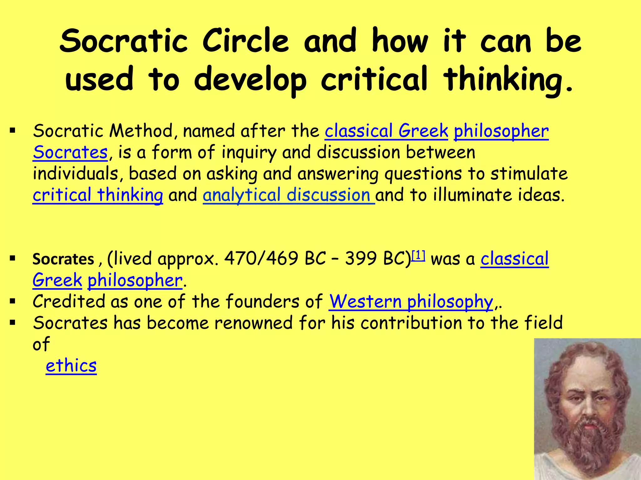 Socratic Circle and how it can be
used to develop critical thinking.
 Socratic Method, named after the classical Greek philosopher
Socrates, is a form of inquiry and discussion between
individuals, based on asking and answering questions to stimulate
critical thinking and analytical discussion and to illuminate ideas.
 Socrates , (lived approx. 470/469 BC – 399 BC)[1] was a classical
Greek philosopher.
 Credited as one of the founders of Western philosophy,.
 Socrates has become renowned for his contribution to the field
of
ethics

 