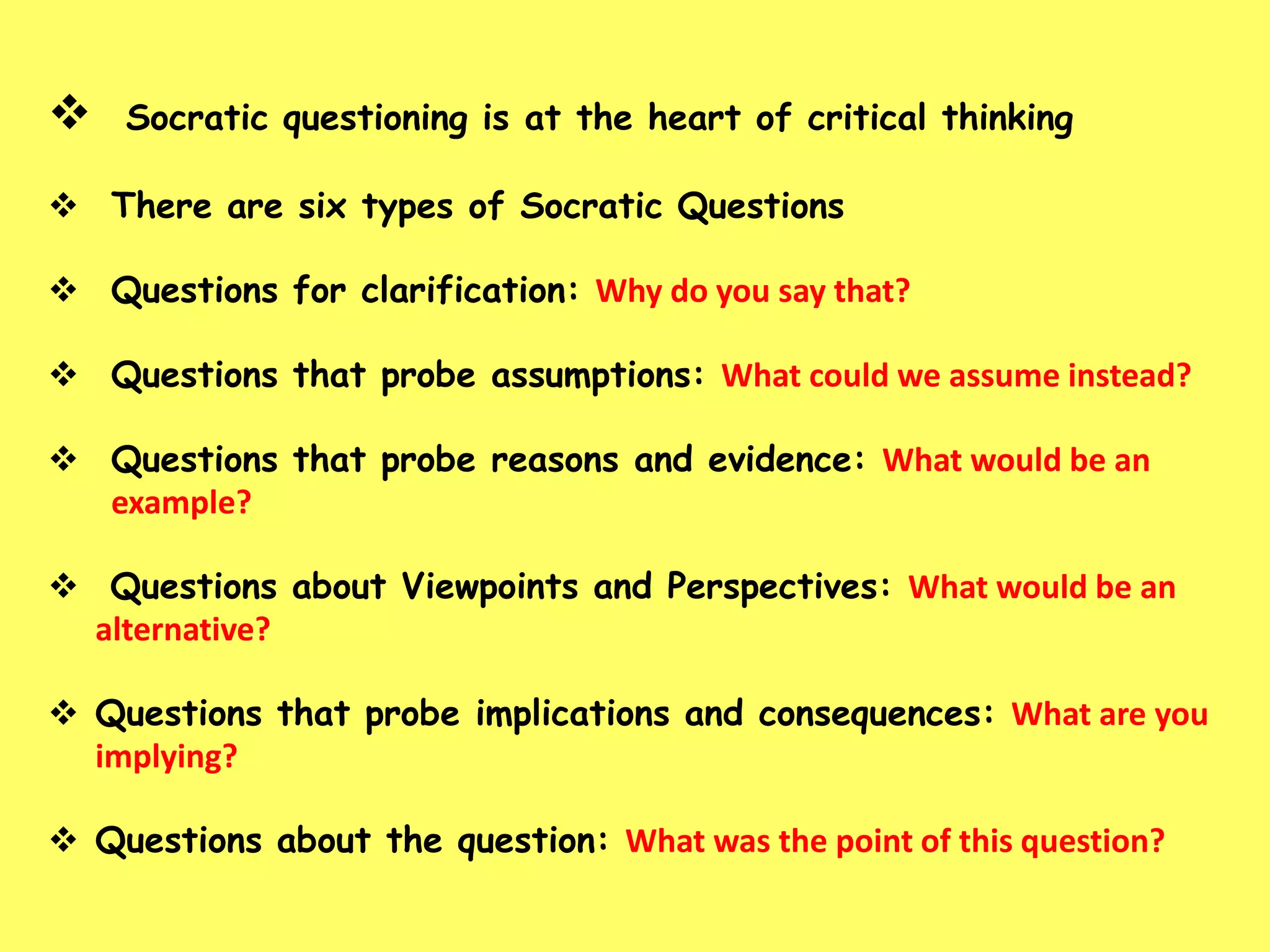 

Socratic questioning is at the heart of critical thinking

 There are six types of Socratic Questions

 Questions for clarification: Why do you say that?
 Questions that probe assumptions: What could we assume instead?
 Questions that probe reasons and evidence: What would be an
example?
 Questions about Viewpoints and Perspectives: What would be an
alternative?
 Questions that probe implications and consequences: What are you
implying?
 Questions about the question: What was the point of this question?

 