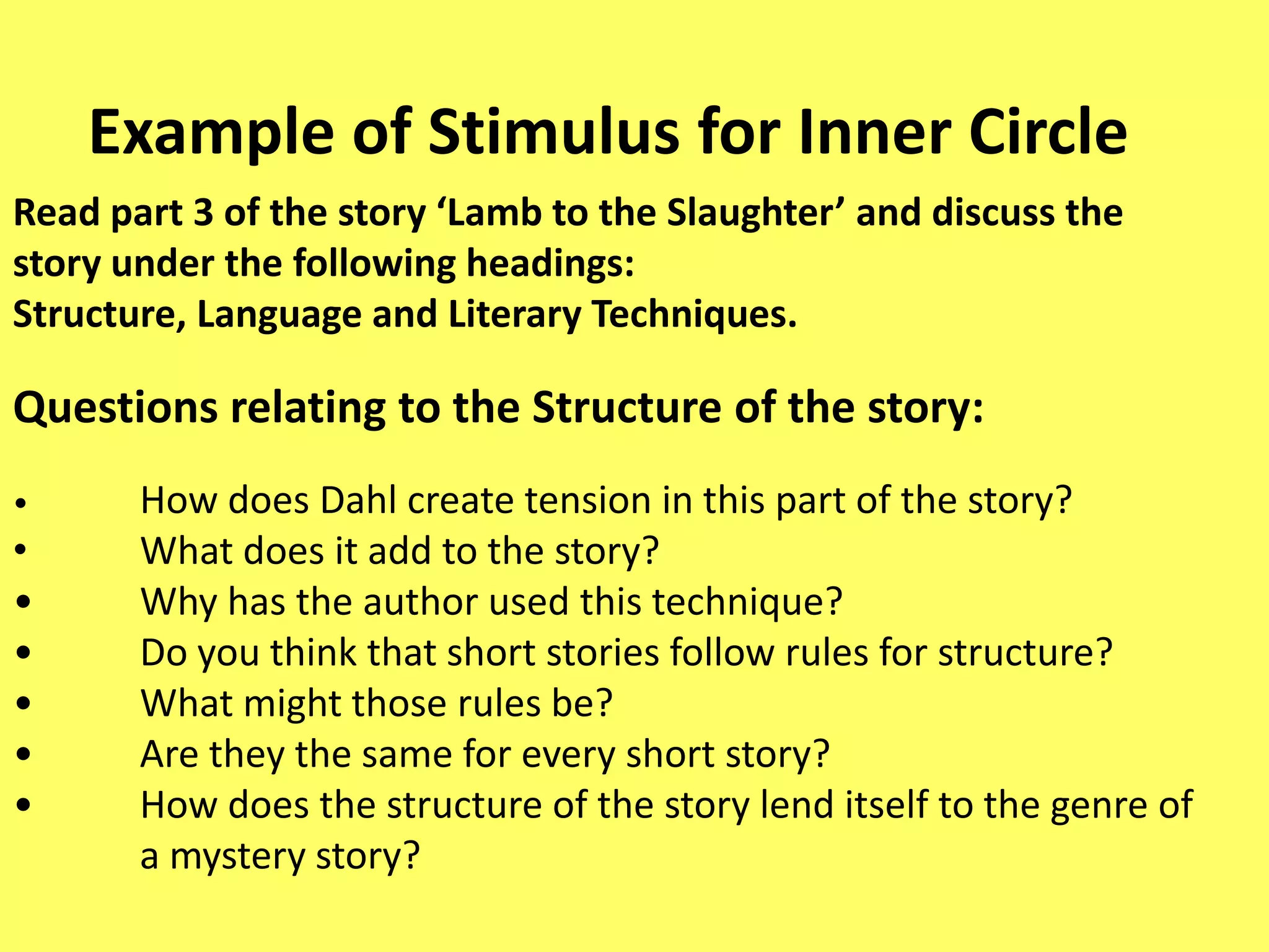 Example of Stimulus for Inner Circle
Read part 3 of the story ‘Lamb to the Slaughter’ and discuss the
story under the following headings:
Structure, Language and Literary Techniques.

Questions relating to the Structure of the story:
•

•
•
•
•
•
•

How does Dahl create tension in this part of the story?
What does it add to the story?
Why has the author used this technique?
Do you think that short stories follow rules for structure?
What might those rules be?
Are they the same for every short story?
How does the structure of the story lend itself to the genre of
a mystery story?

 