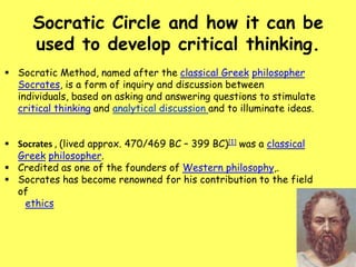 Socratic Circle and how it can be
used to develop critical thinking.
 Socratic Method, named after the classical Greek philosopher
Socrates, is a form of inquiry and discussion between
individuals, based on asking and answering questions to stimulate
critical thinking and analytical discussion and to illuminate ideas.
 Socrates , (lived approx. 470/469 BC – 399 BC)[1] was a classical
Greek philosopher.
 Credited as one of the founders of Western philosophy,.
 Socrates has become renowned for his contribution to the field
of
ethics

 