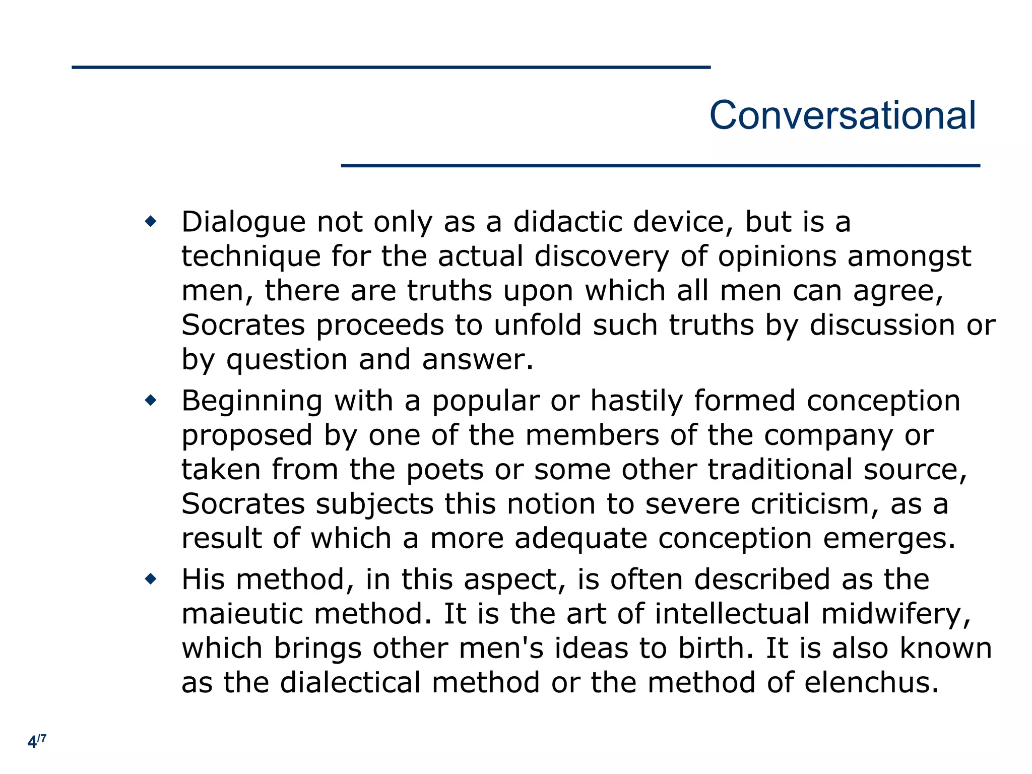 4/7
Conversational
w Dialogue not only as a didactic device, but is a
technique for the actual discovery of opinions amongst
men, there are truths upon which all men can agree,
Socrates proceeds to unfold such truths by discussion or
by question and answer.
w Beginning with a popular or hastily formed conception
proposed by one of the members of the company or
taken from the poets or some other traditional source,
Socrates subjects this notion to severe criticism, as a
result of which a more adequate conception emerges.
w His method, in this aspect, is often described as the
maieutic method. It is the art of intellectual midwifery,
which brings other men's ideas to birth. It is also known
as the dialectical method or the method of elenchus.
 