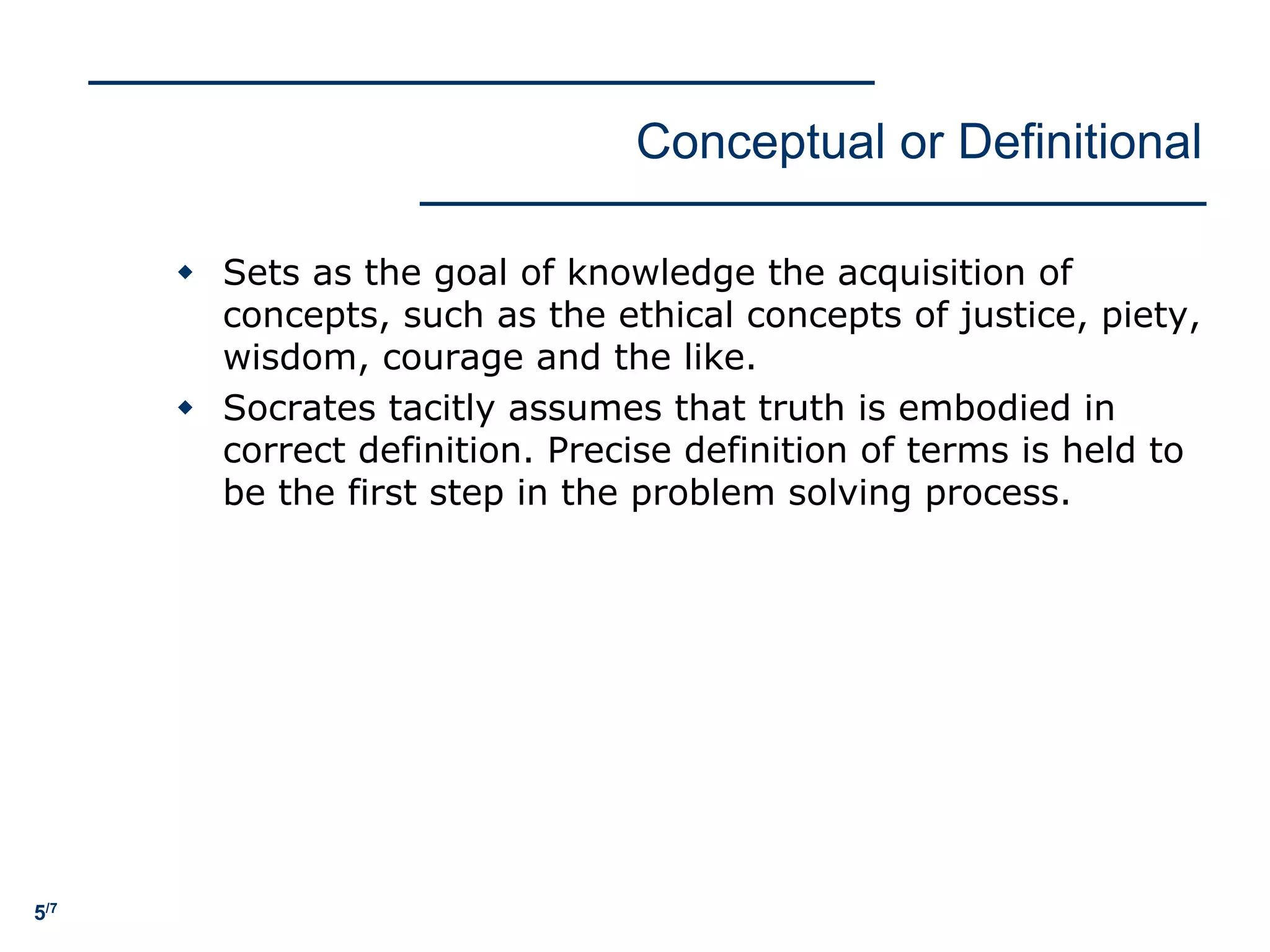 5/7
Conceptual or Definitional
w Sets as the goal of knowledge the acquisition of
concepts, such as the ethical concepts of justice, piety,
wisdom, courage and the like.
w Socrates tacitly assumes that truth is embodied in
correct definition. Precise definition of terms is held to
be the first step in the problem solving process.
 