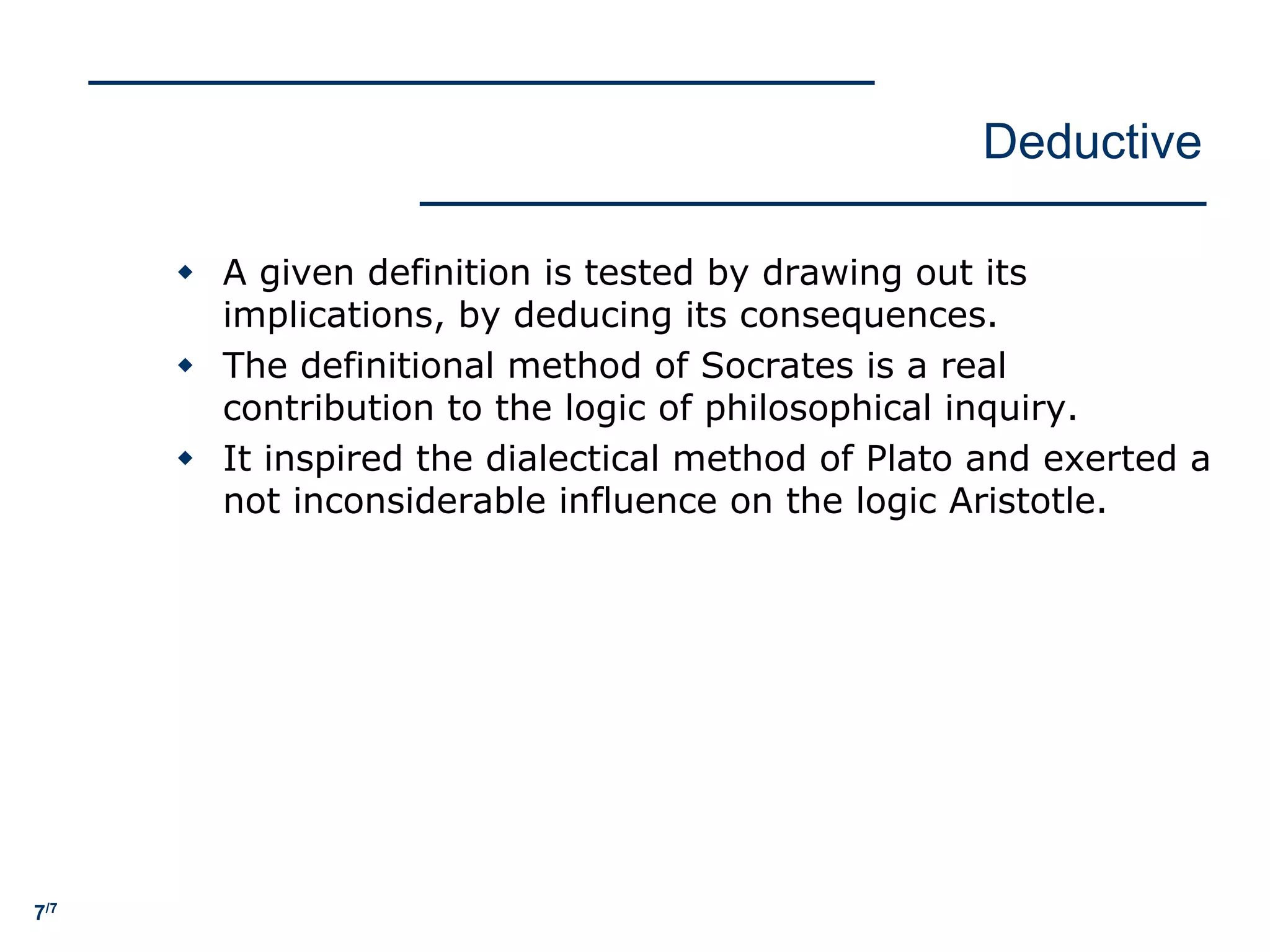 7/7
Deductive
w A given definition is tested by drawing out its
implications, by deducing its consequences.
w The definitional method of Socrates is a real
contribution to the logic of philosophical inquiry.
w It inspired the dialectical method of Plato and exerted a
not inconsiderable influence on the logic Aristotle.
 