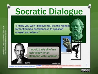 Socratic Dialogue
Preparedby:G&RLanguages–April,2014
OpenEducationalResources(OER)
Images and photos courtesy of ClipArt
1
“I know you won’t believe me, but the highest
form of human excellence is to question
oneself and others.”
Quotes: http://www.brainyquote.com/quotes/authors/s/socrates.html
http://en.wikiquote.org/wiki/Steve_Jobs
“I would trade all of my
technology for an
afternoon with Socrates.”
Socrates
Jobs
 