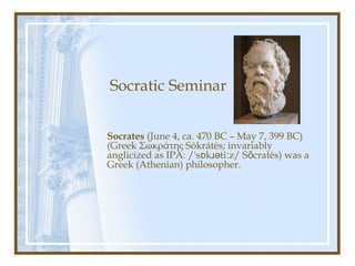 Socratic Seminar
Socrates (June 4, ca. 470 BC – May 7, 399 BC)
(Greek Σωκράτης Sōkrátēs; invariably
anglicized as IPA: /'s k ti z/ S cratēs) was aɒ ɹə ː ǒ
Greek (Athenian) philosopher.
 