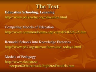 The Text Education Schooling, Learning http://www. polyarchy .org/education.html Competing Models of Education http://www. commondreams .org/views05/0226-25. htm Remodel Schools into Knowledge Factories http://www. pbs .org/merrow/news/usa_today4.html Models of Pedagogy http://www. riccistreet .net/port80/boardwalk/highered/models. htm 