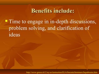 Benefits include:
   Time to engage in in-depth discussions,
    problem solving, and clarification of
    ideas




           http://www.greece.k12.ny.us/instruction/ELA/SocraticSeminars/faqsaboutss.htm
 
