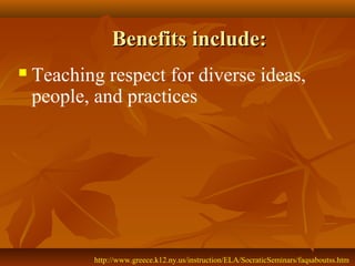 Benefits include:
   Teaching respect for diverse ideas,
    people, and practices




            http://www.greece.k12.ny.us/instruction/ELA/SocraticSeminars/faqsaboutss.htm
 