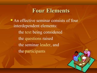 Four Elements
   An effective seminar consists of four
    interdependent elements:
    1. the text being considered
    2. the questions raised
    3. the seminar leader, and
    4. the participants
 