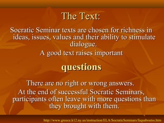 The Text:
Socratic Seminar texts are chosen for richness in
 ideas, issues, values and their ability to stimulate
                     dialogue.
           A good text raises important

                       questions
     There are no right or wrong answers.
  At the end of successful Socratic Seminars,
participants often leave with more questions than
             they brought with them.
            http://www.greece.k12.ny.us/instruction/ELA/SocraticSeminars/faqsaboutss.htm
 