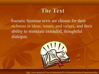 The Text
Socratic Seminar texts are chosen for their
richness in ideas, issues, and values, and their
ability to stimulate extended, thoughtful
dialogue.




         http://www.greece.k12.ny.us/instruction/ELA/SocraticSeminars/faqsaboutss.htm
 