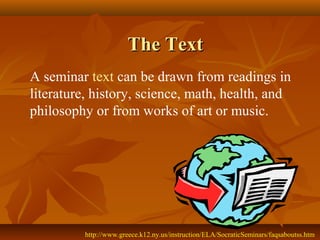 The Text
A seminar text can be drawn from readings in
literature, history, science, math, health, and
philosophy or from works of art or music.




         http://www.greece.k12.ny.us/instruction/ELA/SocraticSeminars/faqsaboutss.htm
 
