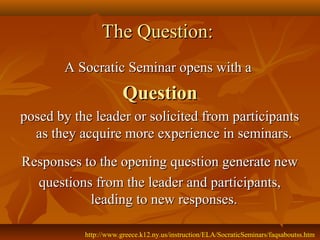 The Question:
       A Socratic Seminar opens with a
                       Question
posed by the leader or solicited from participants
  as they acquire more experience in seminars.
Responses to the opening question generate new
  questions from the leader and participants,
           leading to new responses.

           http://www.greece.k12.ny.us/instruction/ELA/SocraticSeminars/faqsaboutss.htm
 