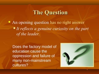 The Question
   An opening question has no right answer
     It reflects a genuine curiosity on the part

      of the leader.

    Does the factory model of
    education cause the
    oppression and failure of
    many non-mainstream
    cultures?
 
