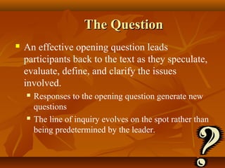The Question
   An effective opening question leads
    participants back to the text as they speculate,
    evaluate, define, and clarify the issues
    involved.
       Responses to the opening question generate new
        questions
       The line of inquiry evolves on the spot rather than
        being predetermined by the leader.
 