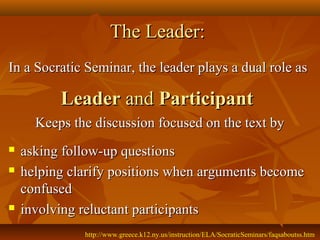 The Leader:
In a Socratic Seminar, the leader plays a dual role as

          Leader and Participant
      Keeps the discussion focused on the text by
   asking follow-up questions
   helping clarify positions when arguments become
    confused
   involving reluctant participants
              http://www.greece.k12.ny.us/instruction/ELA/SocraticSeminars/faqsaboutss.htm
 