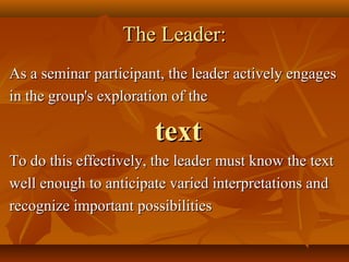 The Leader:
As a seminar participant, the leader actively engages
in the group's exploration of the

                       text
To do this effectively, the leader must know the text
well enough to anticipate varied interpretations and
recognize important possibilities
 