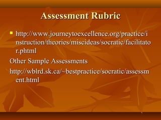 Assessment Rubric
 http://www.journeytoexcellence.org/practice/i
  nstruction/theories/miscideas/socratic/facilitato
  r.phtml
Other Sample Assessments
http://wblrd.sk.ca/~bestpractice/socratic/assessm
  ent.html
 