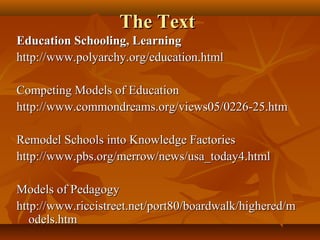 The Text
Education Schooling, Learning
http://www.polyarchy.org/education.html

Competing Models of Education
http://www.commondreams.org/views05/0226-25.htm

Remodel Schools into Knowledge Factories
http://www.pbs.org/merrow/news/usa_today4.html

Models of Pedagogy
http://www.riccistreet.net/port80/boardwalk/highered/m
   odels.htm
 