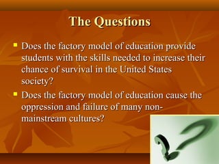 The Questions
   Does the factory model of education provide
    students with the skills needed to increase their
    chance of survival in the United States
    society?
   Does the factory model of education cause the
    oppression and failure of many non-
    mainstream cultures?
 
