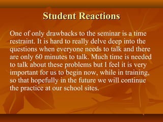 Student Reactions
One of only drawbacks to the seminar is a time
restraint. It is hard to really delve deep into the
questions when everyone needs to talk and there
are only 60 minutes to talk. Much time is needed
to talk about these problems but I feel it is very
important for us to begin now, while in training,
so that hopefully in the future we will continue
the practice at our school sites.
 
