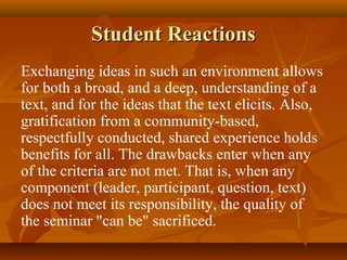 Student Reactions
Exchanging ideas in such an environment allows
for both a broad, and a deep, understanding of a
text, and for the ideas that the text elicits. Also,
gratification from a community-based,
respectfully conducted, shared experience holds
benefits for all. The drawbacks enter when any
of the criteria are not met. That is, when any
component (leader, participant, question, text)
does not meet its responsibility, the quality of
the seminar "can be" sacrificed.
 